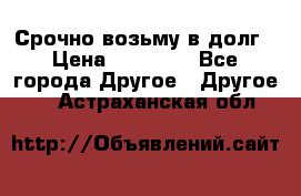 Срочно возьму в долг › Цена ­ 50 000 - Все города Другое » Другое   . Астраханская обл.